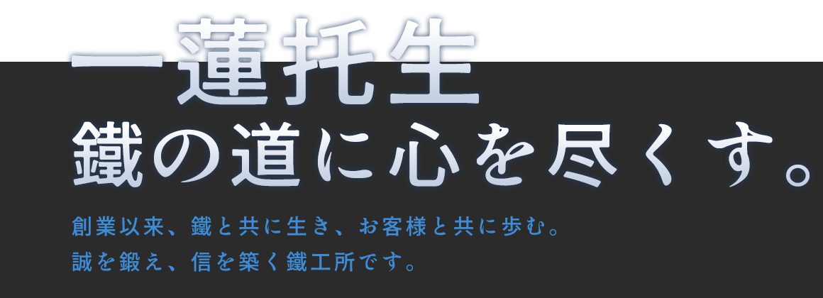 一蓮托生　鐵の道に心を尽くす。―創業以来、鐵と共に生き、お客様と共に歩む。誠を鍛え、信を築く鐵工所です。